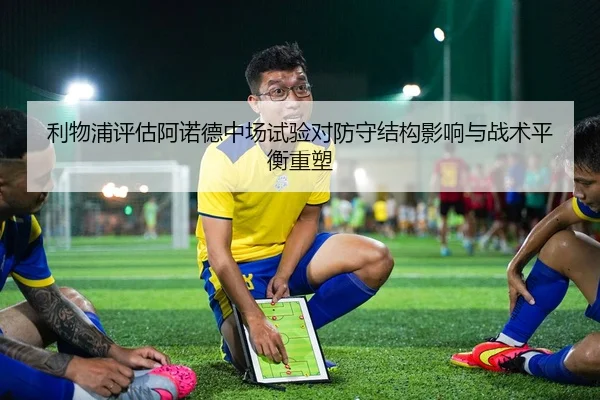 利物浦评估阿诺德中场试验对防守结构影响与战术平衡重塑
